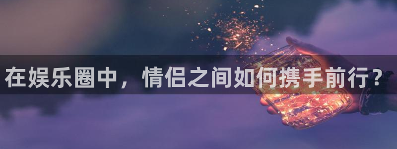 壹号娱乐,apk：在娱乐圈中，情侣之间如何携手前行？